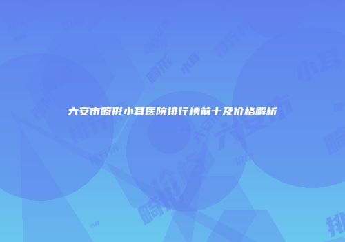 六安市畸形小耳医院排行榜前十及价格解析