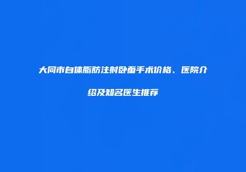 大同市自体脂肪注射卧蚕手术价格、医院介绍及知名医生推荐