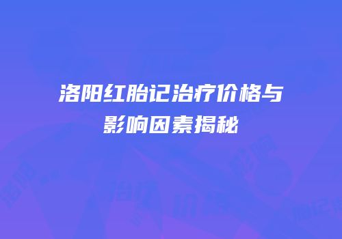 洛阳红胎记治疗价格与影响因素揭秘
