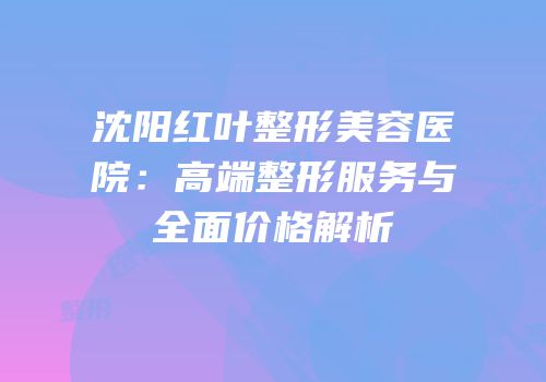 沈阳红叶整形美容医院：高端整形服务与全面价格解析