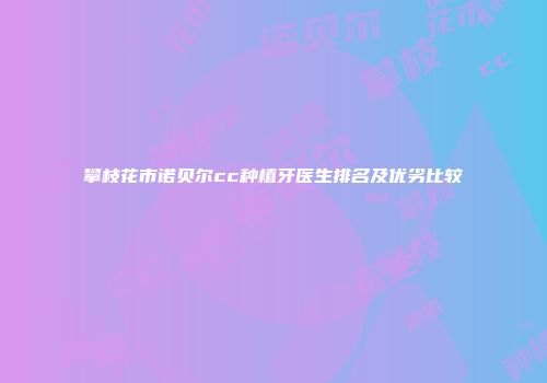 攀枝花市诺贝尔cc种植牙医生排名及优劣比较