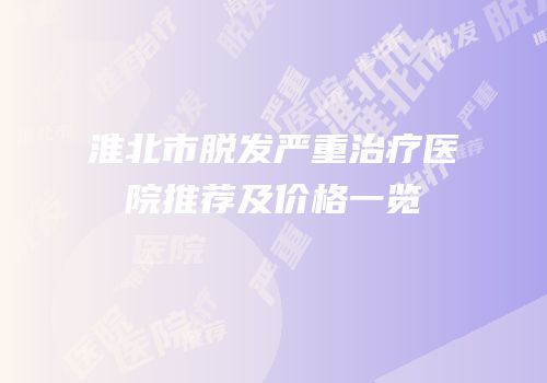 淮北市脱发严重治疗医院推荐及价格一览
