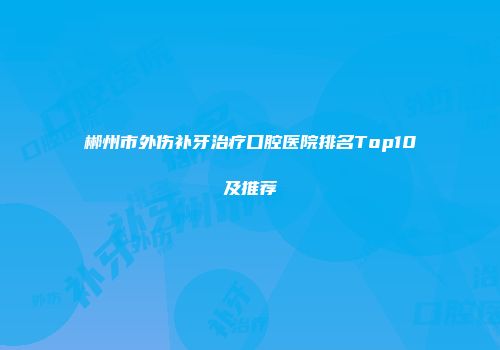 郴州市外伤补牙治疗口腔医院排名Top10及推荐