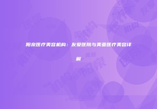 阳泉医疗美容机构：友爱医院与美亚医疗美容详解
