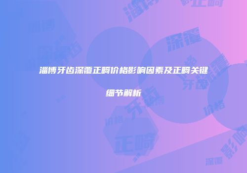 淄博牙齿深覆正畸价格影响因素及正畸关键细节解析