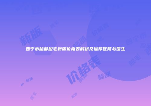 西宁市脸部脱毛新版价格表解析及推荐医院与医生