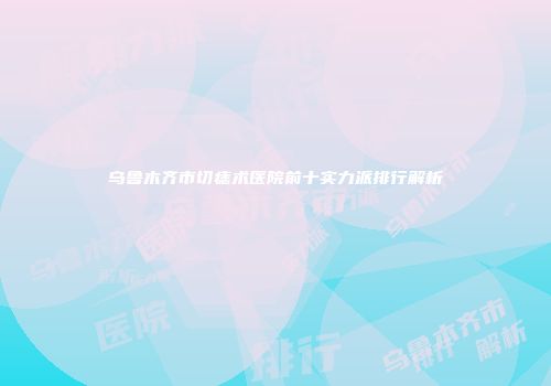 乌鲁木齐市切痣术医院前十实力派排行解析