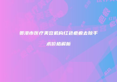 贵港市医疗美容机构红色疤痕去除手术价格解析