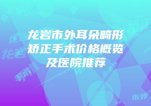 龙岩市外耳朵畸形矫正手术价格概览及医院推荐