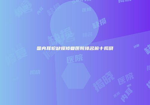 国内耳轮缺损修复医院排名前十揭晓