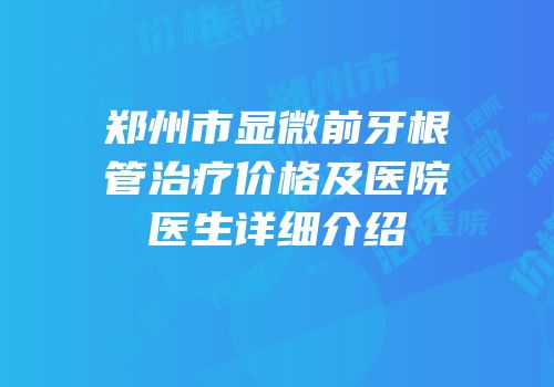 郑州市显微前牙根管治疗价格及医院医生详细介绍