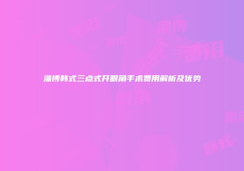 淄博韩式三点式开眼角手术费用解析及优势