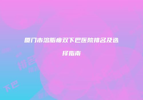 厦门市溶脂瘦双下巴医院排名及选择指南