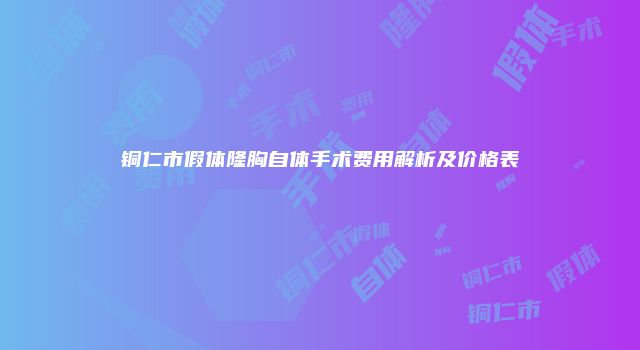 铜仁市假体隆胸自体手术费用解析及价格表