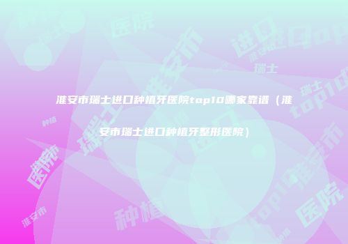 淮安市瑞士进口种植牙医院top10哪家靠谱（淮安市瑞士进口种植牙整形医院）