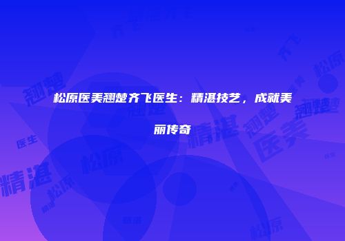 松原医美翘楚齐飞医生：精湛技艺，成就美丽传奇