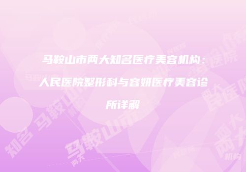 马鞍山市两大知名医疗美容机构：人民医院整形科与容妍医疗美容诊所详解