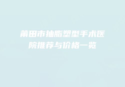 莆田市抽脂塑型手术医院推荐与价格一览