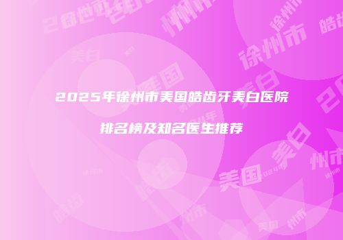 2025年徐州市美国皓齿牙美白医院排名榜及知名医生推荐