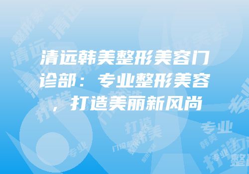 清远韩美整形美容门诊部：专业整形美容，打造美丽新风尚