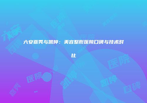 六安嘉秀与凯婷：美容整形医院口碑与技术对比