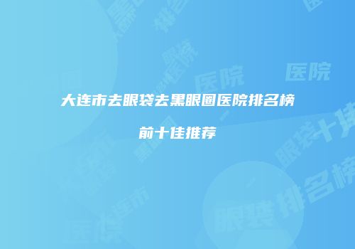 大连市去眼袋去黑眼圈医院排名榜前十佳推荐