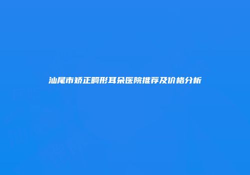 汕尾市矫正畸形耳朵医院推荐及价格分析