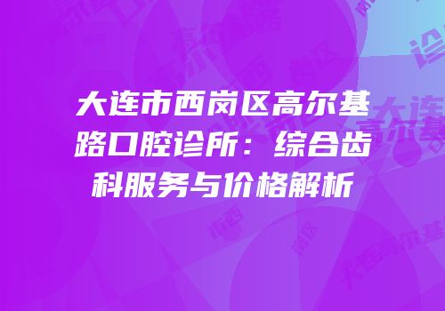 大连市西岗区高尔基路口腔诊所：综合齿科服务与价格解析