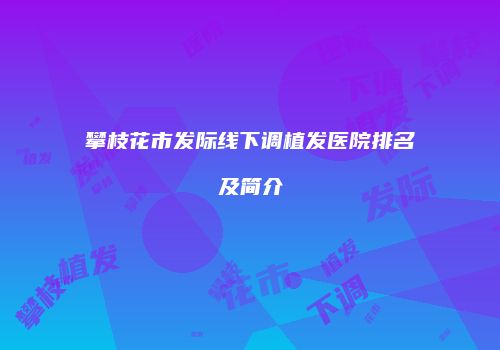 攀枝花市发际线下调植发医院排名及简介