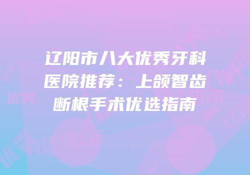 辽阳市八大优秀牙科医院推荐：上颌智齿断根手术优选指南