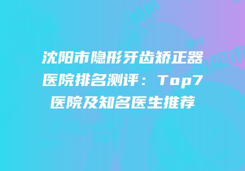 沈阳市隐形牙齿矫正器医院排名测评：Top7医院及知名医生推荐