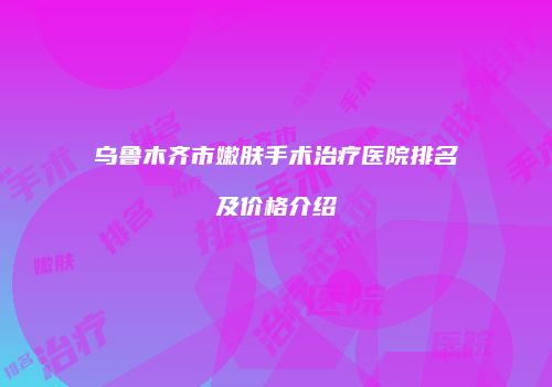 乌鲁木齐市嫩肤手术治疗医院排名及价格介绍