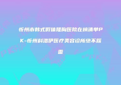 忻州市韩式假体隆胸医院在榜清单PK-忻州科洛伊医疗美容诊所绝不踩雷