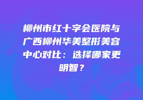 柳州市红十字会医院与广西柳州华美整形美容中心对比：选择哪家更明智？