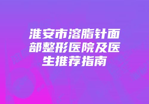 淮安市溶脂针面部整形医院及医生推荐指南