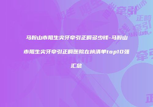 马鞍山市阻生尖牙牵引正畸多少钱-马鞍山市阻生尖牙牵引正畸医院在榜清单top10强汇总