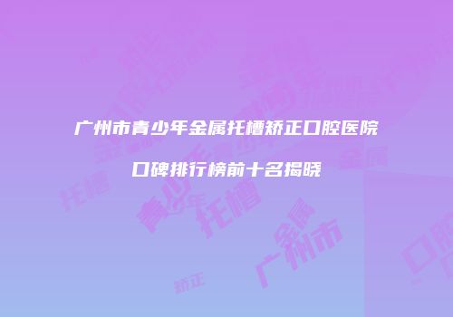 广州市青少年金属托槽矫正口腔医院口碑排行榜前十名揭晓