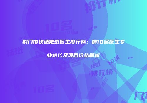 荆门市快速祛斑医生排行榜：前10名医生专业特长及项目价格解析