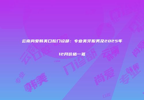 云南尚爱韩美口腔门诊部：专业美牙服务及2025年12月价格一览