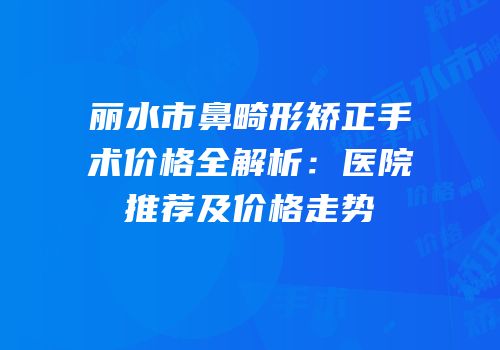 丽水市鼻畸形矫正手术价格全解析：医院推荐及价格走势