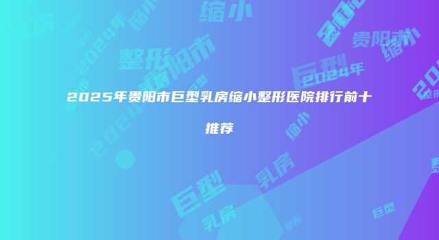 2025年贵阳市巨型乳房缩小整形医院排行前十推荐