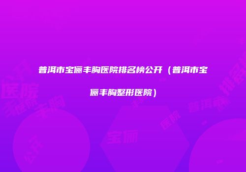 普洱市宝俪丰胸医院排名榜公开（普洱市宝俪丰胸整形医院）
