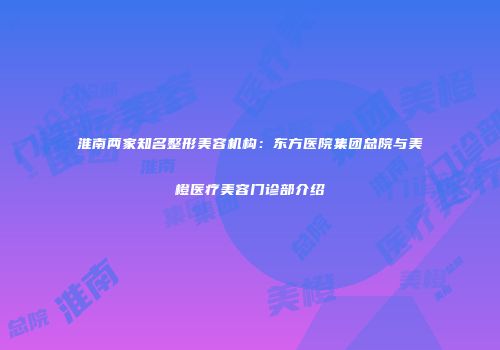 淮南两家知名整形美容机构：东方医院集团总院与美橙医疗美容门诊部介绍