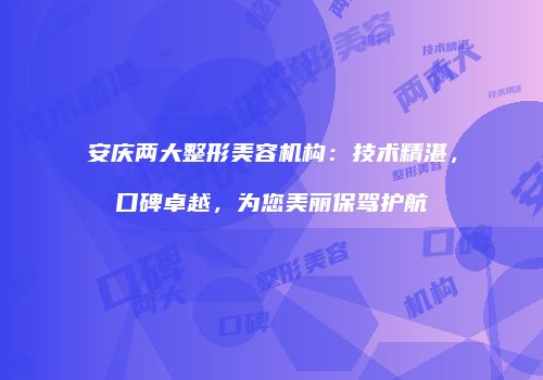 安庆两大整形美容机构：技术精湛，口碑卓越，为您美丽保驾护航