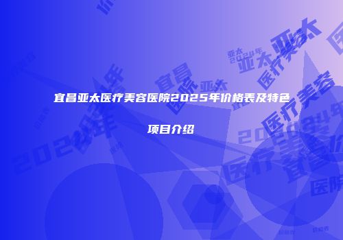 宜昌亚太医疗美容医院2025年价格表及特色项目介绍