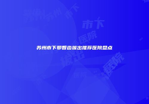 苏州市下鄂智齿拔出推荐医院盘点