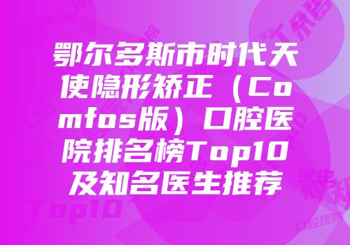 鄂尔多斯市时代天使隐形矫正（Comfos版）口腔医院排名榜Top10及知名医生推荐