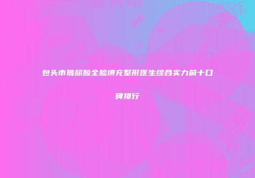 包头市玻尿酸全脸填充整形医生综合实力前十口碑排行