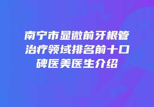 南宁市显微前牙根管治疗领域排名前十口碑医美医生介绍