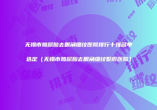 无锡市玻尿酸去眼角细纹医院排行十强名单选定（无锡市玻尿酸去眼角细纹整形医院）